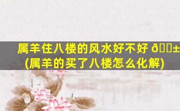属羊住八楼的风水好不好 🐱 (属羊的买了八楼怎么化解)